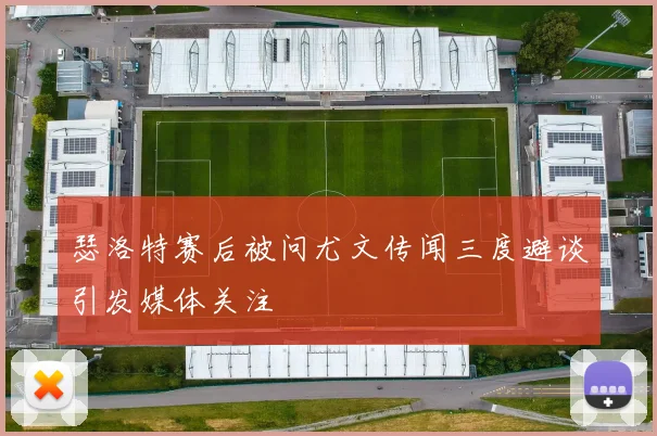 瑟洛特赛后被问尤文传闻三度避谈引发媒体关注