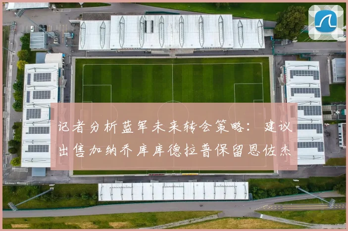 记者分析蓝军未来转会策略：建议出售加纳乔库库德拉普保留恩佐杰克逊
