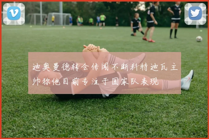 迪奥曼德转会传闻不断科特迪瓦主帅称他目前专注于国家队表现