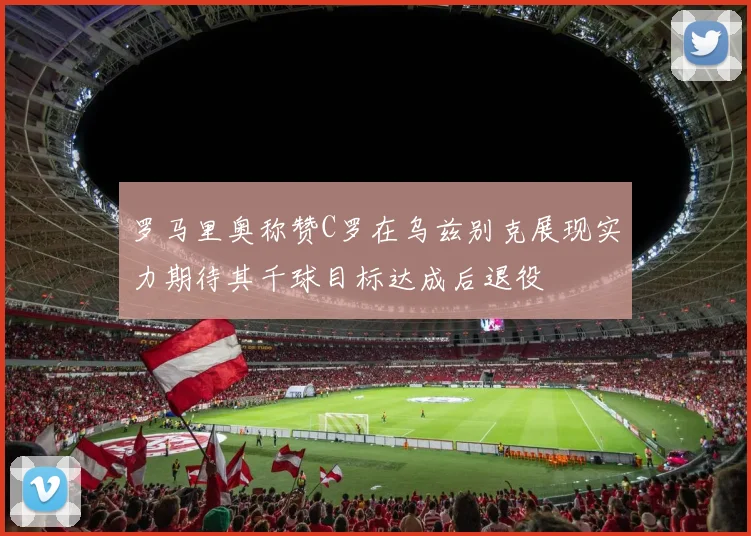罗马里奥称赞C罗在乌兹别克展现实力期待其千球目标达成后退役