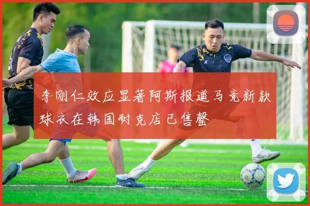 李刚仁效应显著阿斯报道马竞新款球衣在韩国耐克店已售罄