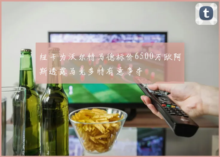 纽卡为沃尔特马德标价6500万欧阿斯透露马竞多特有意争夺