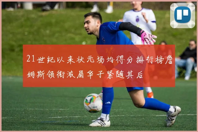 21世纪以来状元场均得分排行榜詹姆斯领衔浓眉华子紧随其后