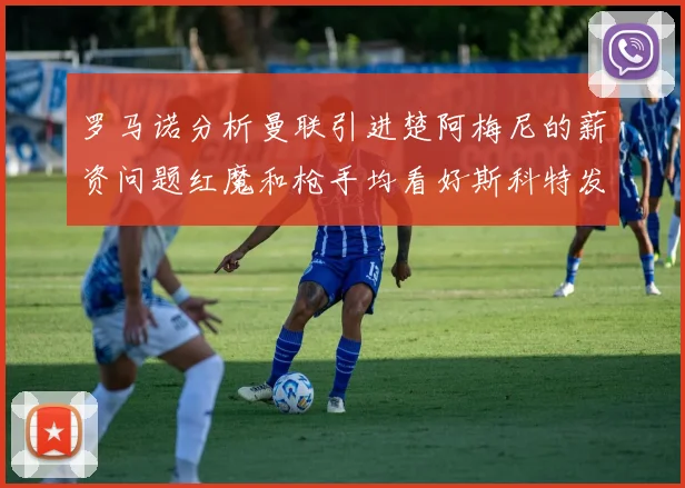 罗马诺分析曼联引进楚阿梅尼的薪资问题红魔和枪手均看好斯科特发展潜力