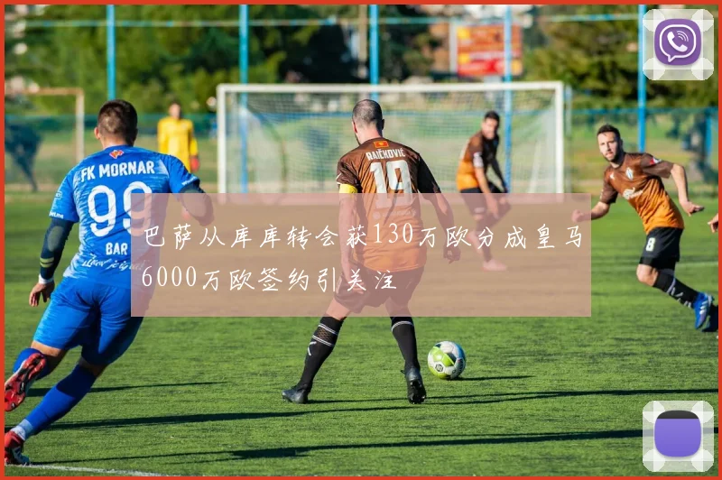 巴萨从库库转会获130万欧分成皇马6000万欧签约引关注