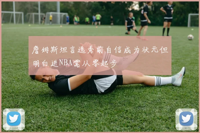詹姆斯坦言选秀前自信成为状元但明白进NBA需从零起步