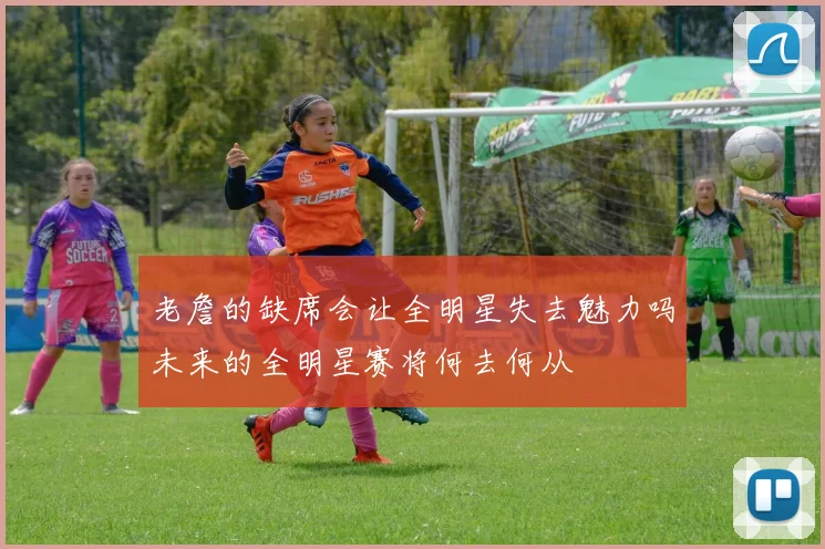 老詹的缺席会让全明星失去魅力吗未来的全明星赛将何去何从