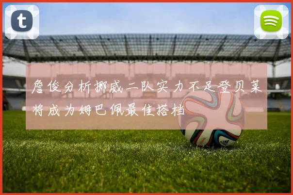 詹俊分析挪威二队实力不足登贝莱将成为姆巴佩最佳搭档