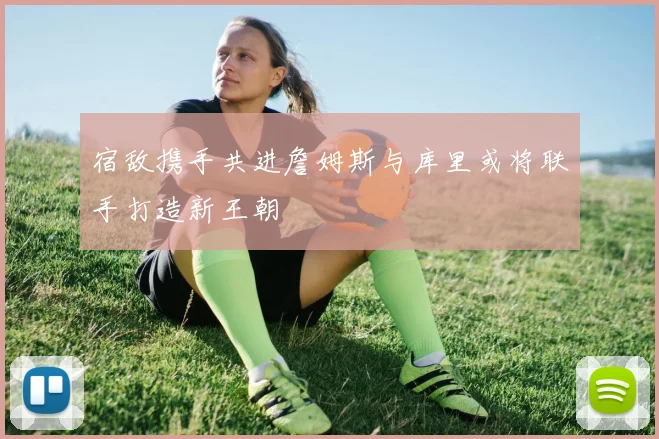 宿敌携手共进詹姆斯与库里或将联手打造新王朝