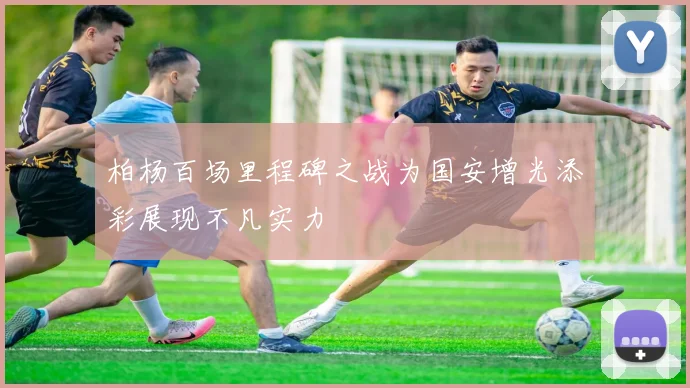 柏杨百场里程碑之战为国安增光添彩展现不凡实力