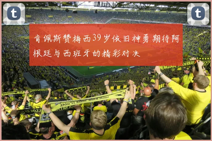 肯佩斯赞梅西39岁依旧神勇期待阿根廷与西班牙的精彩对决