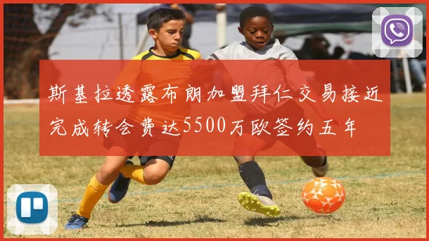 斯基拉透露布朗加盟拜仁交易接近完成转会费达5500万欧签约五年