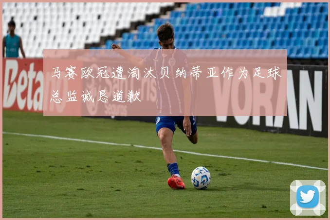 马赛欧冠遭淘汰贝纳蒂亚作为足球总监诚恳道歉