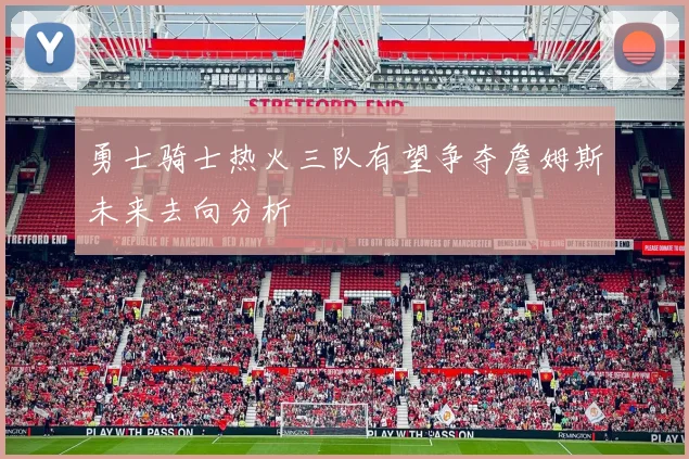勇士骑士热火三队有望争夺詹姆斯未来去向分析