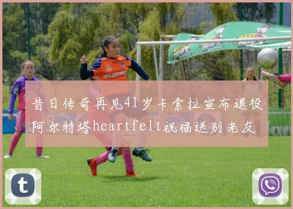昔日传奇再见41岁卡索拉宣布退役阿尔特塔heartfelt祝福送别老友