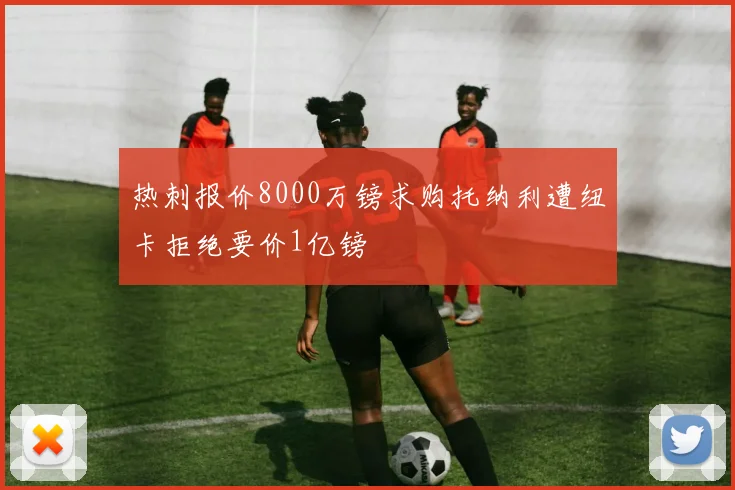 热刺报价8000万镑求购托纳利遭纽卡拒绝要价1亿镑